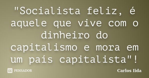 "Socialista feliz, é aquele que vive com o dinheiro do capitalismo e mora em um país capitalista"!... Frase de Carlos Iida.