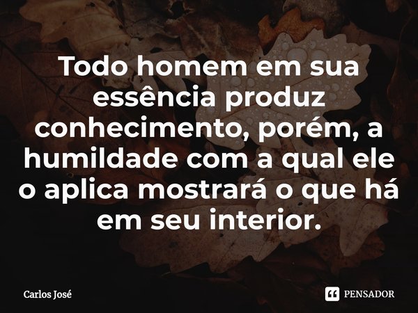 ⁠Todo homem em sua essência produz conhecimento, porém, a humildade com a qual ele o aplica mostrará o que há em seu interior.... Frase de Carlos José.