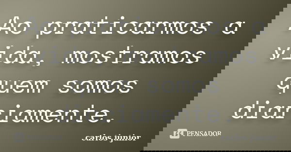 Ao praticarmos a vida, mostramos quem somos diariamente.... Frase de Carlos Junior.