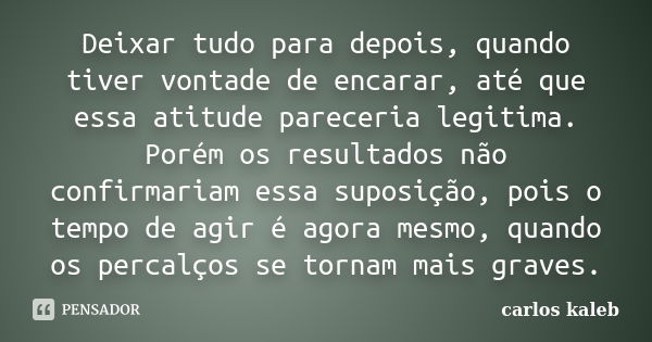 Deixar tudo para depois, quando tiver vontade de encarar, até que essa atitude pareceria legitima. Porém os resultados não confirmariam essa suposição, pois o t... Frase de carlos kaleb.