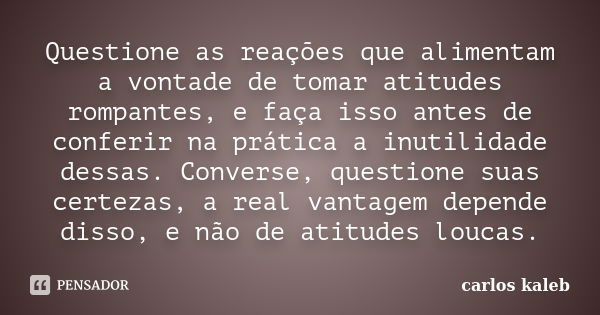 Questione as reações que alimentam a vontade de tomar atitudes rompantes, e faça isso antes de conferir na prática a inutilidade dessas. Converse, questione sua... Frase de carlos kaleb.