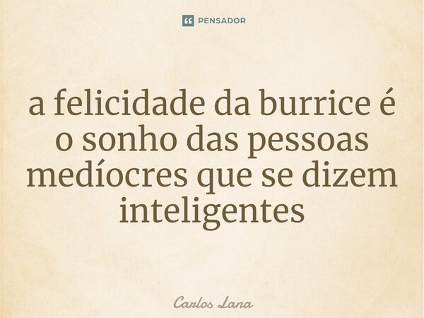 ⁠a felicidade da burrice é o sonho das pessoas medíocres que se dizem inteligentes... Frase de Carlos Lana.