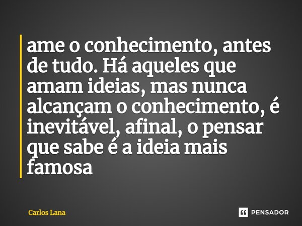 ame o conhecimento, antes de tudo. Há aqueles que amam ideias, mas nunca alcançam o conhecimento, é inevitável, afinal, o pensar que sabe é a ideia mais famosa... Frase de Carlos Lana.