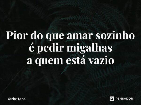 ⁠Pior do que amar sozinho é pedir migalhas a quem está vazio... Frase de Carlos Lana.