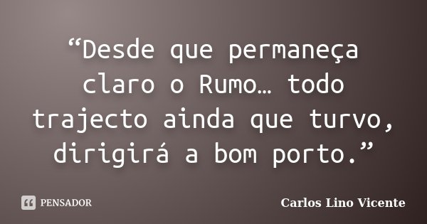 “Desde que permaneça claro o Rumo… todo trajecto ainda que turvo, dirigirá a bom porto.”... Frase de Carlos Lino Vicente.