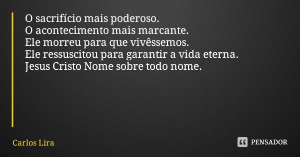 O sacrifício mais poderoso.
O acontecimento mais marcante.
Ele morreu para que vivêssemos.
Ele ressuscitou para garantir a vida eterna.
Jesus Cristo Nome sobre ... Frase de Carlos Lira.