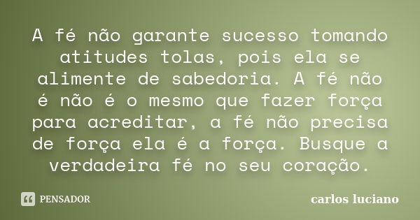 A fé não garante sucesso tomando atitudes tolas, pois ela se alimente de sabedoria. A fé não é não é o mesmo que fazer força para acreditar, a fé não precisa de... Frase de Carlos Luciano.