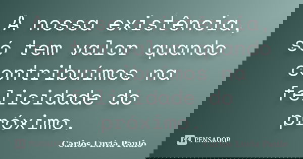 A nossa existência, só tem valor quando contribuímos na felicidade do próximo.... Frase de Carlos Luvia Paulo.