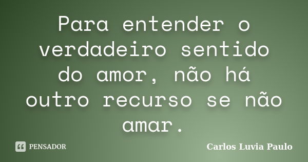 Para entender o verdadeiro sentido do amor, não há outro recurso se não amar.... Frase de Carlos Luvia Paulo.