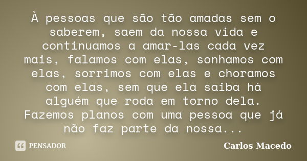 À pessoas que são tão amadas sem o saberem, saem da nossa vida e continuamos a amar-las cada vez mais, falamos com elas, sonhamos com elas, sorrimos com elas e ... Frase de Carlos Macedo.