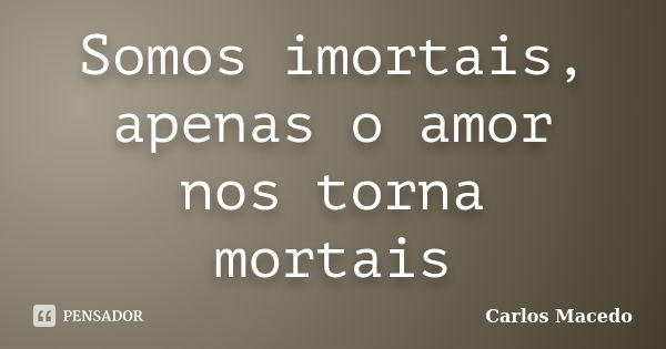 Somos imortais, apenas o amor nos torna mortais... Frase de Carlos Macedo.