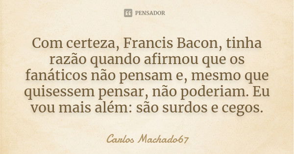 Com certeza, Francis Bacon, tinha razão quando afirmou que os fanáticos não pensam e, mesmo que quisessem pensar, não poderiam. Eu vou mais além: são surdos e c... Frase de Carlos Machado67.