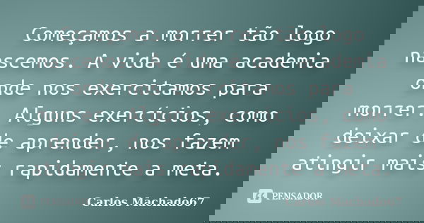 Começamos a morrer tão logo nascemos. A vida é uma academia onde nos exercitamos para morrer. Alguns exercícios, como deixar de aprender, nos fazem atingir mais... Frase de Carlos Machado67.