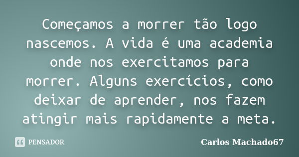 Começamos a morrer tão logo nascemos. A vida é uma academia onde nos exercitamos para morrer. Alguns exercícios, como deixar de aprender, nos fazem atingir mais... Frase de Carlos Machado67.