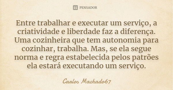 Entre trabalhar e executar um serviço, a criatividade e liberdade faz a diferença. Uma cozinheira que tem autonomia para cozinhar, trabalha. Mas, se ela segue n... Frase de Carlos Machado67.