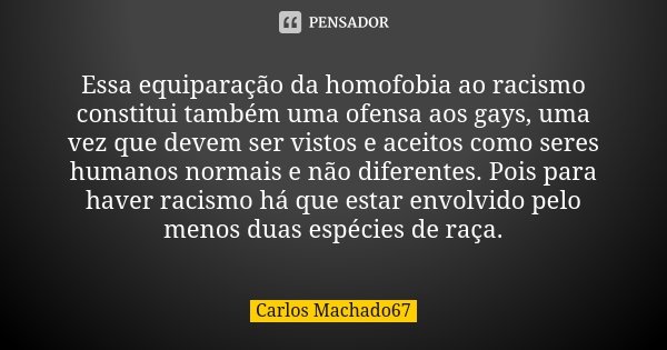 Essa equiparação da homofobia ao racismo constitui também uma ofensa aos gays, uma vez que devem ser vistos e aceitos como seres humanos normais e não diferente... Frase de Carlos Machado67.