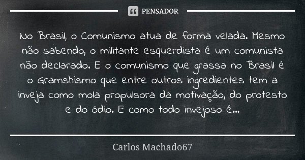 No Brasil, o Comunismo atua de forma velada. Mesmo não sabendo, o militante esquerdista é um comunista não declarado. E o comunismo que grassa no Brasil é o Gra... Frase de Carlos Machado67.