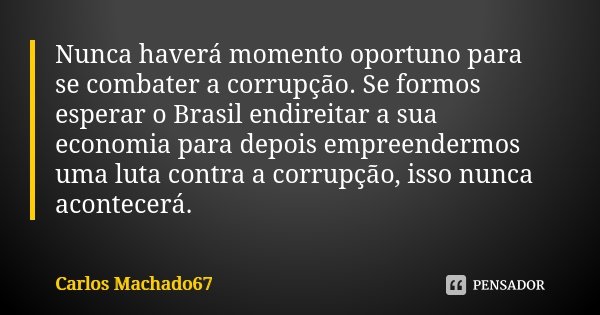 Nunca haverá momento oportuno para se combater a corrupção. Se formos esperar o Brasil endireitar a sua economia para depois empreendermos uma luta contra a cor... Frase de Carlos Machado67.