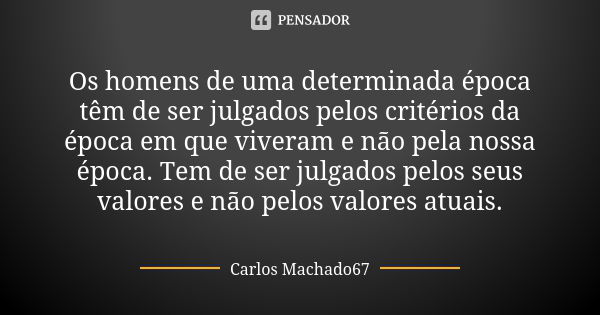 Os homens de uma determinada época têm de ser julgados pelos critérios da época em que viveram e não pela nossa época. Tem de ser julgados pelos seus valores e ... Frase de Carlos Machado67.