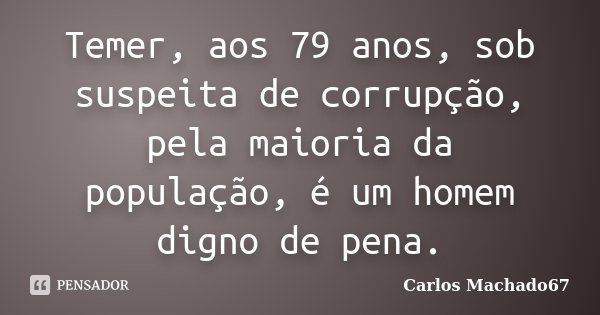 Temer, aos 79 anos, sob suspeita de corrupção, pela maioria da população, é um homem digno de pena.... Frase de Carlos Machado67.