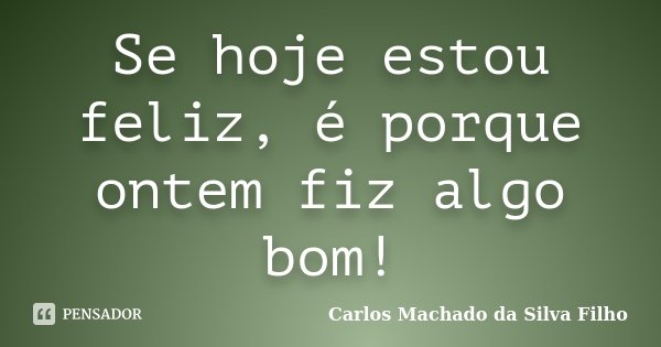 Se hoje estou feliz, é porque ontem fiz algo bom!... Frase de Carlos Machado da Silva Filho.