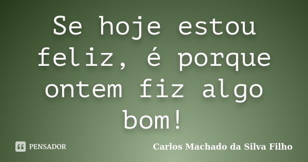 Se hoje estou feliz, é porque ontem fiz algo bom!... Frase de Carlos Machado da Silva Filho.