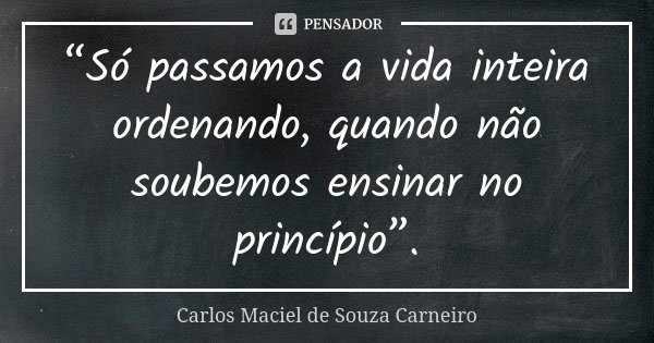 “Só passamos a vida inteira ordenando, quando não soubemos ensinar no princípio”.... Frase de Carlos Maciel de Souza Carneiro.