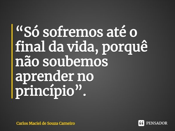 ⁠“Só sofremos até o final da vida, porquê não soubemos aprender no princípio”.... Frase de Carlos Maciel de Souza Carneiro.