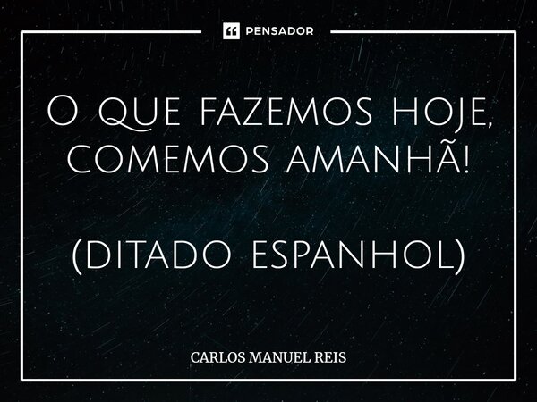 ⁠O que fazemos hoje, comemos amanhã! (ditado espanhol)... Frase de Carlos Manuel Reis.