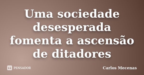 Uma sociedade desesperada fomenta a ascensão de ditadores... Frase de Carlos Mecenas.