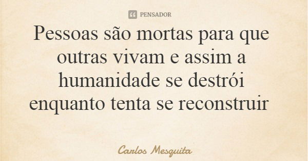 Pessoas são mortas para que outras vivam e assim a humanidade se destrói enquanto tenta se reconstruir... Frase de Carlos Mesquita.