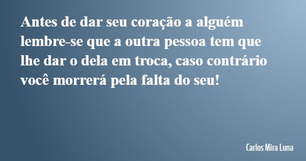 Antes de dar seu coração a alguém lembre-se que a outra pessoa tem que lhe dar o dela em troca, caso contrário você morrerá pela falta do seu!... Frase de Carlos Mira Luna.