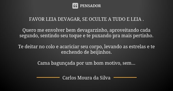 FAVOR LEIA DEVAGAR, SE OCULTE A TUDO E LEIA . Quero me envolver bem devagarzinho, aproveitando cada segundo, sentindo seu toque e te puxando pra mais pertinho. ... Frase de Carlos Moura da Silva.