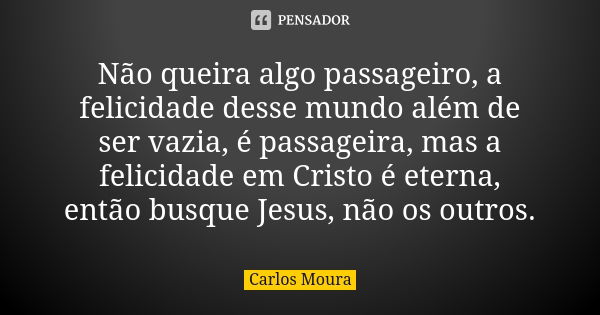 Não queira algo passageiro, a felicidade desse mundo além de ser vazia, é passageira, mas a felicidade em Cristo é eterna, então busque Jesus, não os outros.... Frase de Carlos Moura.