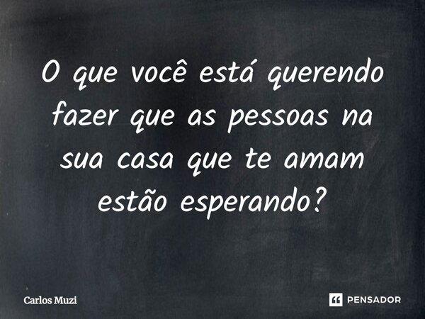 ⁠O que você está querendo fazer que as pessoas na sua casa que te amam estão esperando?... Frase de Carlos Muzi.