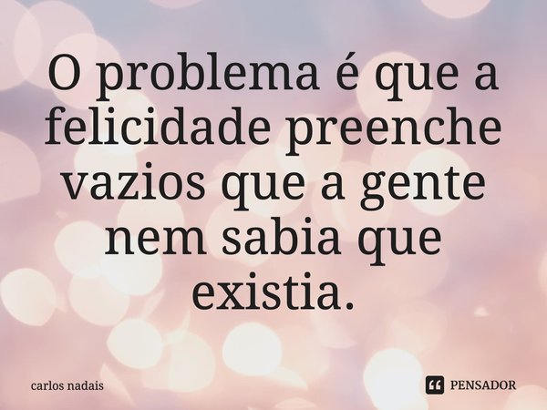 O problema é que a felicidade preenche vazios que a gente nem sabia que existia.... Frase de carlos nadais.