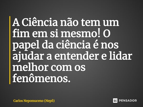 ⁠A Ciência não tem um fim em si mesmo! O papel da ciência é nos ajudar a entender e lidar melhor com os fenômenos.... Frase de Carlos Nepomuceno (Nepô).