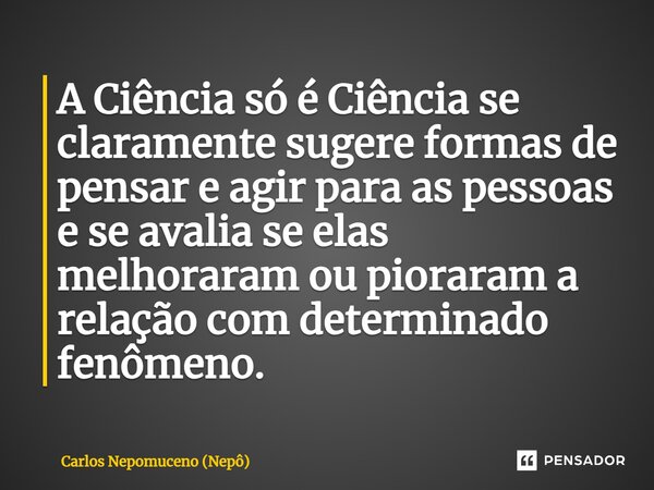 ⁠A Ciência só é Ciência se claramente sugere formas de pensar e agir para as pessoas e se avalia se elas melhoraram ou pioraram a relação com determinado fenôme... Frase de Carlos Nepomuceno (Nepô).