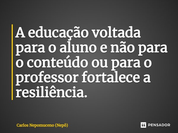 ⁠A educação voltada para o aluno e não para o conteúdo ou para o professor fortalece a resiliência.... Frase de Carlos Nepomuceno (Nepô).