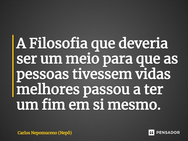 ⁠A Filosofia que deveria ser um meio para que as pessoas tivessem vidas melhores passou a ter um fim em si mesmo.... Frase de Carlos Nepomuceno (Nepô).