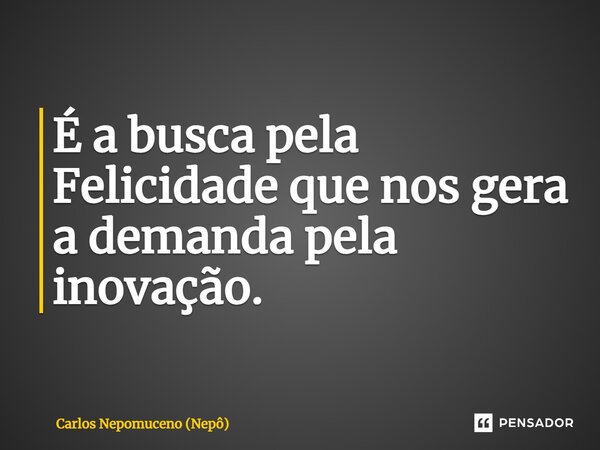 ⁠É a busca pela Felicidade que nos gera a demanda pela inovação.... Frase de Carlos Nepomuceno (Nepô).