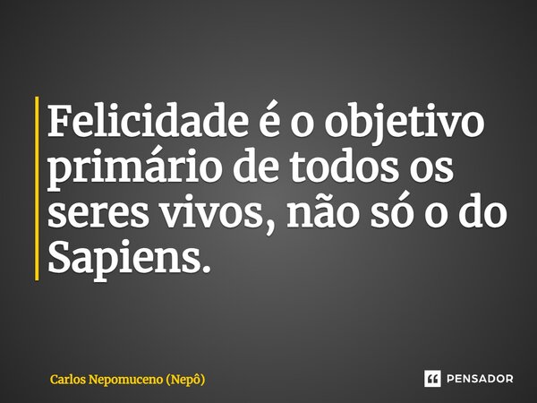 ⁠Felicidade é o objetivo primário de todos os seres vivos, não só o do Sapiens.... Frase de Carlos Nepomuceno (Nepô).
