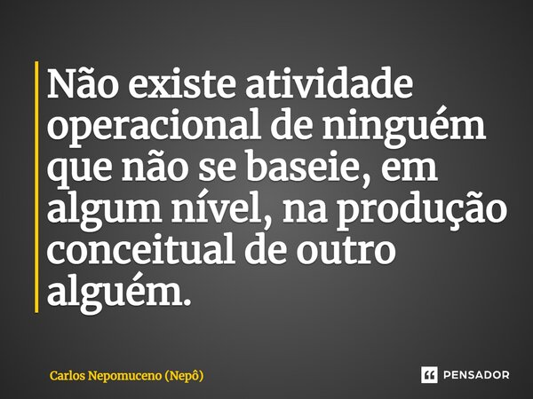 ⁠Não existe atividade operacional de ninguém que não se baseie, em algum nível, na produção conceitual de outro alguém.... Frase de Carlos Nepomuceno (Nepô).