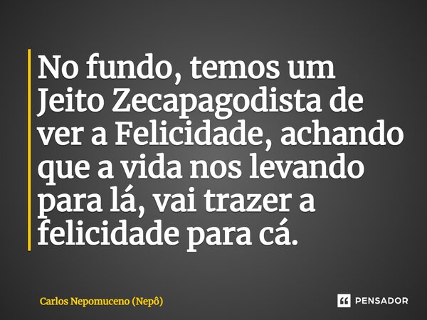 ⁠No fundo, temos um Jeito Zecapagodista de ver a Felicidade, achando que a vida nos levando para lá, vai trazer a felicidade para cá.... Frase de Carlos Nepomuceno (Nepô).