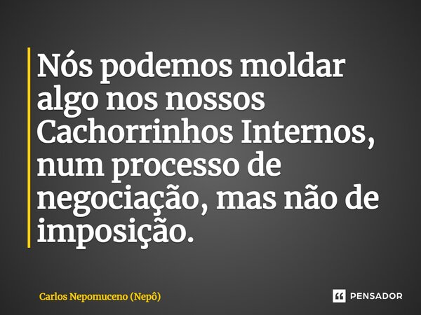 ⁠Nós podemos moldar algo nos nossos Cachorrinhos Internos, num processo de negociação, mas não de imposição.... Frase de Carlos Nepomuceno (Nepô).