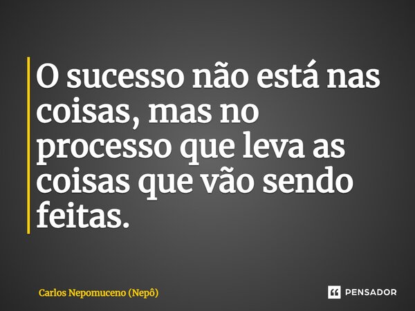 ⁠O sucesso não está nas coisas, mas no processo que leva as coisas que vão sendo feitas.... Frase de Carlos Nepomuceno (Nepô).