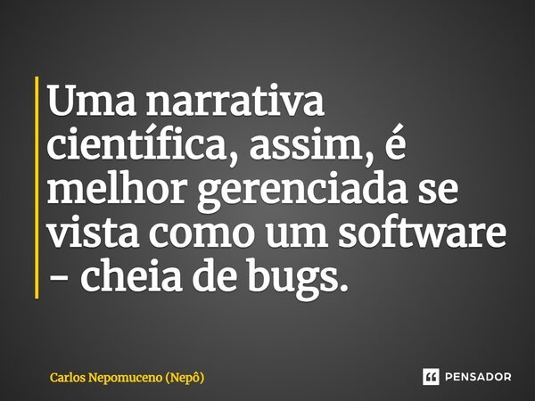 ⁠Uma narrativa científica, assim, é melhor gerenciada se vista como um software - cheia de bugs.... Frase de Carlos Nepomuceno (Nepô).