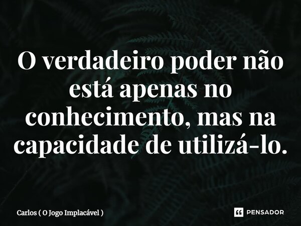 O verdadeiro poder não está apenas no conhecimento, mas na capacidade de utilizá-lo⁠.... Frase de Carlos ( O Jogo Implacável ).