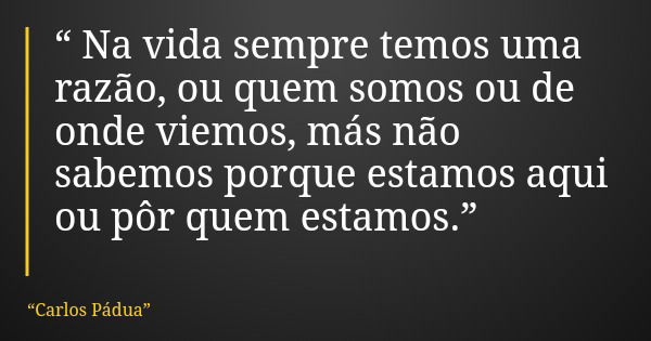“ Na vida sempre temos uma razão, ou quem somos ou de onde viemos, más não sabemos porque estamos aqui ou pôr quem estamos.”... Frase de Carlos Pádua.