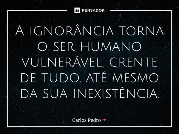 ⁠A ignorância torna o ser humano vulnerável, crente de tudo, até mesmo da sua inexistência.... Frase de Carlos Pedro.